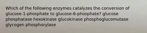 Which of the following enzymes catalyzes the conversion of glucose-1-phosphate to glucose-6-phosphate? glucose phosphatase hexokinase glucokinase phosphoglucomutase glycogen phosphorylase