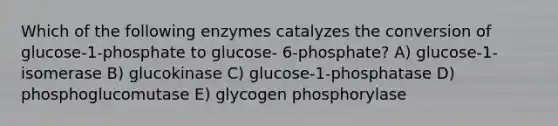 Which of the following enzymes catalyzes the conversion of glucose-1-phosphate to glucose- 6-phosphate? A) glucose-1-isomerase B) glucokinase C) glucose-1-phosphatase D) phosphoglucomutase E) glycogen phosphorylase