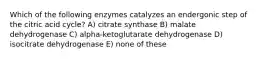 Which of the following enzymes catalyzes an endergonic step of the citric acid cycle? A) citrate synthase B) malate dehydrogenase C) alpha-ketoglutarate dehydrogenase D) isocitrate dehydrogenase E) none of these