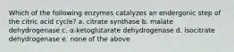 Which of the following enzymes catalyzes an endergonic step of the citric acid cycle? a. citrate synthase b. malate dehydrogenase c. α-ketoglutarate dehydrogenase d. isocitrate dehydrogenase e. none of the above