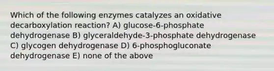 Which of the following enzymes catalyzes an oxidative decarboxylation reaction? A) glucose-6-phosphate dehydrogenase B) glyceraldehyde-3-phosphate dehydrogenase C) glycogen dehydrogenase D) 6-phosphogluconate dehydrogenase E) none of the above