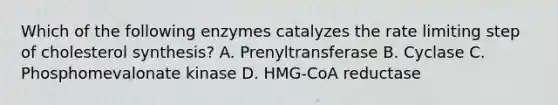 Which of the following enzymes catalyzes the rate limiting step of cholesterol synthesis? A. Prenyltransferase B. Cyclase C. Phosphomevalonate kinase D. HMG-CoA reductase