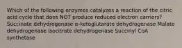 Which of the following enzymes catalyzes a reaction of the citric acid cycle that does NOT produce reduced electron carriers? Succinate dehydrogenase α-ketoglutarate dehydrogenase Malate dehydrogenase Isocitrate dehydrogenase Succinyl CoA synthetase