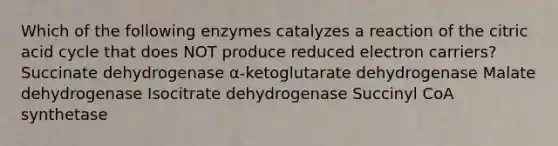 Which of the following enzymes catalyzes a reaction of the citric acid cycle that does NOT produce reduced electron carriers? Succinate dehydrogenase α-ketoglutarate dehydrogenase Malate dehydrogenase Isocitrate dehydrogenase Succinyl CoA synthetase