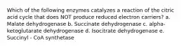 Which of the following enzymes catalyzes a reaction of the citric acid cycle that does NOT produce reduced electron carriers? a. Malate dehydrogenase b. Succinate dehydrogenase c. alpha-ketoglutarate dehydrogenase d. Isocitrate dehydrogenase e. Succinyl - CoA synthetase