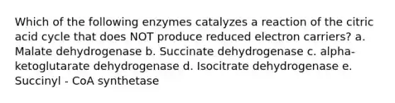 Which of the following enzymes catalyzes a reaction of the citric acid cycle that does NOT produce reduced electron carriers? a. Malate dehydrogenase b. Succinate dehydrogenase c. alpha-ketoglutarate dehydrogenase d. Isocitrate dehydrogenase e. Succinyl - CoA synthetase