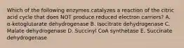 Which of the following enzymes catalyzes a reaction of the citric acid cycle that does NOT produce reduced electron carriers? A. α-ketoglutarate dehydrogenase B. Isocitrate dehydrogenase C. Malate dehydrogenase D. Succinyl CoA synthetase E. Succinate dehydrogenase