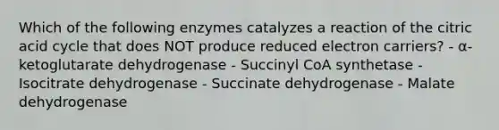 Which of the following enzymes catalyzes a reaction of the citric acid cycle that does NOT produce reduced electron carriers? - α-ketoglutarate dehydrogenase - Succinyl CoA synthetase - Isocitrate dehydrogenase - Succinate dehydrogenase - Malate dehydrogenase