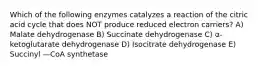 Which of the following enzymes catalyzes a reaction of the citric acid cycle that does NOT produce reduced electron carriers? A) Malate dehydrogenase B) Succinate dehydrogenase C) α-ketoglutarate dehydrogenase D) Isocitrate dehydrogenase E) Succinyl —CoA synthetase