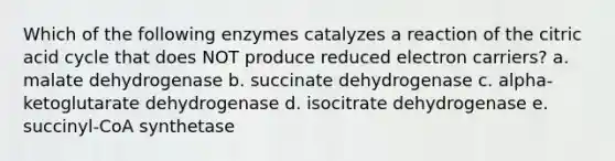 Which of the following enzymes catalyzes a reaction of the citric acid cycle that does NOT produce reduced electron carriers? a. malate dehydrogenase b. succinate dehydrogenase c. alpha-ketoglutarate dehydrogenase d. isocitrate dehydrogenase e. succinyl-CoA synthetase