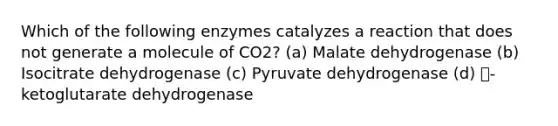 Which of the following enzymes catalyzes a reaction that does not generate a molecule of CO2? (a) Malate dehydrogenase (b) Isocitrate dehydrogenase (c) Pyruvate dehydrogenase (d) ꭤ- ketoglutarate dehydrogenase