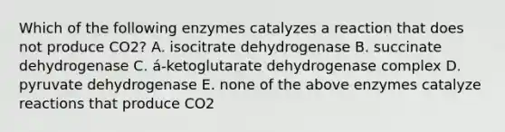 Which of the following enzymes catalyzes a reaction that does not produce CO2? A. isocitrate dehydrogenase B. succinate dehydrogenase C. á-ketoglutarate dehydrogenase complex D. pyruvate dehydrogenase E. none of the above enzymes catalyze reactions that produce CO2