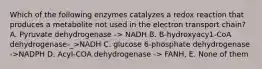 Which of the following enzymes catalyzes a redox reaction that produces a metabolite not used in the electron transport chain? A. Pyruvate dehydrogenase -> NADH B. B-hydroxyacy1-CoA dehydrogenase-_>NADH C. glucose 6-phosphate dehydrogenase ->NADPH D. AcyI-COA dehydrogenase -> FANH, E. None of them