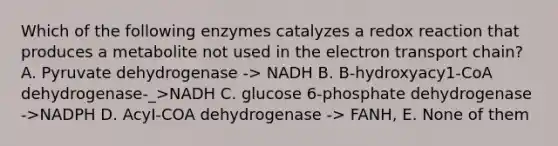 Which of the following enzymes catalyzes a redox reaction that produces a metabolite not used in the electron transport chain? A. Pyruvate dehydrogenase -> NADH B. B-hydroxyacy1-CoA dehydrogenase-_>NADH C. glucose 6-phosphate dehydrogenase ->NADPH D. AcyI-COA dehydrogenase -> FANH, E. None of them