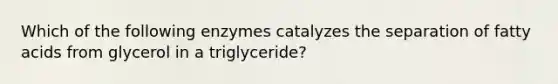 Which of the following enzymes catalyzes the separation of fatty acids from glycerol in a triglyceride?