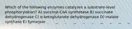 Which of the following enzymes catalyzes a substrate-level phosphorylation? A) succinyl-CoA synthetase B) succinate dehydrogenase C) α-ketoglutarate dehydrogenase D) malate synthase E) fumarase