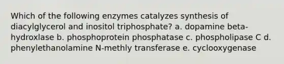 Which of the following enzymes catalyzes synthesis of diacylglycerol and inositol triphosphate? a. dopamine beta-hydroxlase b. phosphoprotein phosphatase c. phospholipase C d. phenylethanolamine N-methly transferase e. cyclooxygenase