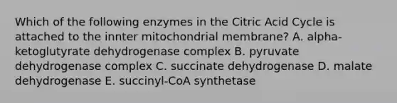 Which of the following enzymes in the Citric Acid Cycle is attached to the innter mitochondrial membrane? A. alpha-ketoglutyrate dehydrogenase complex B. pyruvate dehydrogenase complex C. succinate dehydrogenase D. malate dehydrogenase E. succinyl-CoA synthetase