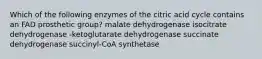 Which of the following enzymes of the citric acid cycle contains an FAD prosthetic group? malate dehydrogenase isocitrate dehydrogenase -ketoglutarate dehydrogenase succinate dehydrogenase succinyl-CoA synthetase