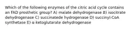 Which of the following enzymes of the citric acid cycle contains an FAD prosthetic group? A) malate dehydrogenase B) isocitrate dehydrogenase C) succinatede hydrogenase D) succinyl-CoA synthetase E) α-ketoglutarate dehydrogenase