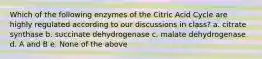 Which of the following enzymes of the Citric Acid Cycle are highly regulated according to our discussions in class? a. citrate synthase b. succinate dehydrogenase c. malate dehydrogenase d. A and B e. None of the above