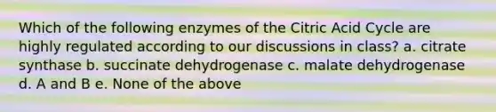 Which of the following enzymes of the Citric Acid Cycle are highly regulated according to our discussions in class? a. citrate synthase b. succinate dehydrogenase c. malate dehydrogenase d. A and B e. None of the above