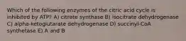 Which of the following enzymes of the citric acid cycle is inhibited by ATP? A) citrate synthase B) isocitrate dehydrogenase C) alpha-ketoglutarate dehydrogenase D) succinyl-CoA synthetase E) A and B