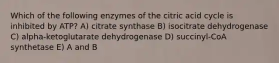 Which of the following enzymes of the citric acid cycle is inhibited by ATP? A) citrate synthase B) isocitrate dehydrogenase C) alpha-ketoglutarate dehydrogenase D) succinyl-CoA synthetase E) A and B