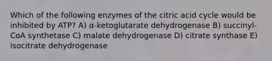 Which of the following enzymes of the citric acid cycle would be inhibited by ATP? A) α-ketoglutarate dehydrogenase B) succinyl-CoA synthetase C) malate dehydrogenase D) citrate synthase E) isocitrate dehydrogenase