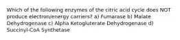 Which of the following enzymes of the citric acid cycle does NOT produce electron/energy carriers? a) Fumarase b) Malate Dehydrogenase c) Alpha Ketogluterate Dehydrogenase d) Succinyl-CoA Synthetase