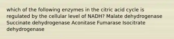 which of the following enzymes in the citric acid cycle is regulated by the cellular level of NADH? Malate dehydrogenase Succinate dehydrogenase Aconitase Fumarase Isocitrate dehydrogenase