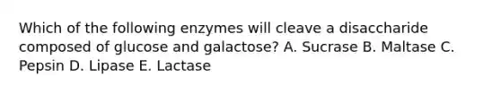 Which of the following enzymes will cleave a disaccharide composed of glucose and galactose? A. Sucrase B. Maltase C. Pepsin D. Lipase E. Lactase