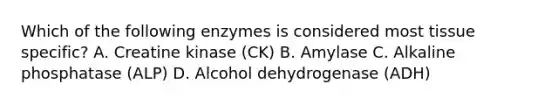 Which of the following enzymes is considered most tissue specific? A. Creatine kinase (CK) B. Amylase C. Alkaline phosphatase (ALP) D. Alcohol dehydrogenase (ADH)