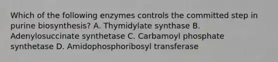 Which of the following enzymes controls the committed step in purine biosynthesis? A. Thymidylate synthase B. Adenylosuccinate synthetase C. Carbamoyl phosphate synthetase D. Amidophosphoribosyl transferase