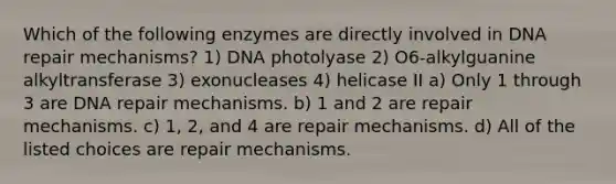 Which of the following enzymes are directly involved in DNA repair mechanisms? 1) DNA photolyase 2) O6-alkylguanine alkyltransferase 3) exonucleases 4) helicase II a) Only 1 through 3 are DNA repair mechanisms. b) 1 and 2 are repair mechanisms. c) 1, 2, and 4 are repair mechanisms. d) All of the listed choices are repair mechanisms.