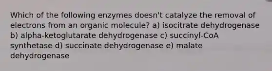 Which of the following enzymes doesn't catalyze the removal of electrons from an organic molecule? a) isocitrate dehydrogenase b) alpha-ketoglutarate dehydrogenase c) succinyl-CoA synthetase d) succinate dehydrogenase e) malate dehydrogenase