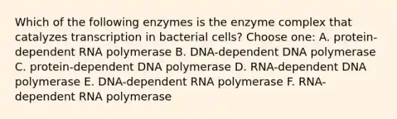 Which of the following enzymes is the enzyme complex that catalyzes transcription in bacterial cells? Choose one: A. protein-dependent RNA polymerase B. DNA-dependent DNA polymerase C. protein-dependent DNA polymerase D. RNA-dependent DNA polymerase E. DNA-dependent RNA polymerase F. RNA-dependent RNA polymerase