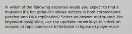 In which of the following enzymes would you expect to find a mutation if a bacterial cell shows defects in both chromosome packing and DNA replication? Select an answer and submit. For keyboard navigation, use the up/down arrow keys to select an answer. a) topoisomerase b) helicase c) ligase d) polymerase