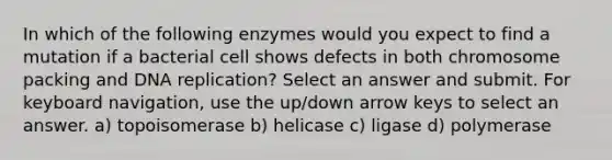 In which of the following enzymes would you expect to find a mutation if a bacterial cell shows defects in both chromosome packing and DNA replication? Select an answer and submit. For keyboard navigation, use the up/down arrow keys to select an answer. a) topoisomerase b) helicase c) ligase d) polymerase