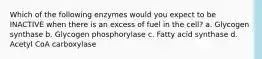 Which of the following enzymes would you expect to be INACTIVE when there is an excess of fuel in the cell? a. Glycogen synthase b. Glycogen phosphorylase c. Fatty acid synthase d. Acetyl CoA carboxylase