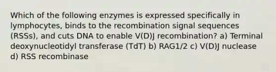 Which of the following enzymes is expressed specifically in lymphocytes, binds to the recombination signal sequences (RSSs), and cuts DNA to enable V(D)J recombination? a) Terminal deoxynucleotidyl transferase (TdT) b) RAG1/2 c) V(D)J nuclease d) RSS recombinase