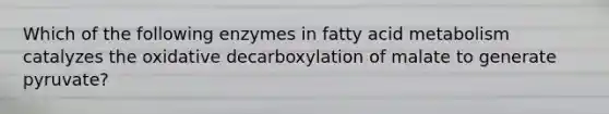 Which of the following enzymes in fatty acid metabolism catalyzes the oxidative decarboxylation of malate to generate pyruvate?