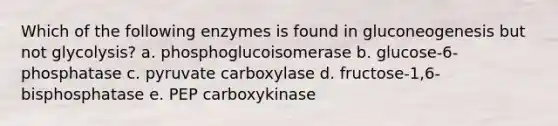 Which of the following enzymes is found in gluconeogenesis but not glycolysis? a. phosphoglucoisomerase b. glucose-6-phosphatase c. pyruvate carboxylase d. fructose-1,6-bisphosphatase e. PEP carboxykinase