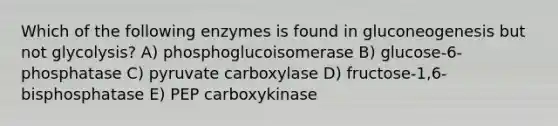 Which of the following enzymes is found in gluconeogenesis but not glycolysis? A) phosphoglucoisomerase B) glucose-6-phosphatase C) pyruvate carboxylase D) fructose-1,6-bisphosphatase E) PEP carboxykinase