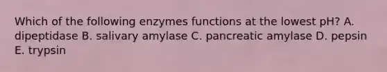 Which of the following enzymes functions at the lowest pH? A. dipeptidase B. salivary amylase C. pancreatic amylase D. pepsin E. trypsin