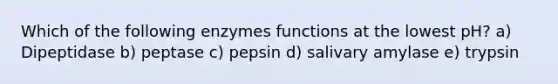 Which of the following enzymes functions at the lowest pH? a) Dipeptidase b) peptase c) pepsin d) salivary amylase e) trypsin