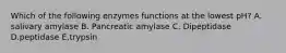 Which of the following enzymes functions at the lowest pH? A. salivary amylase B. Pancreatic amylase C. Dipeptidase D.peptidase E,trypsin