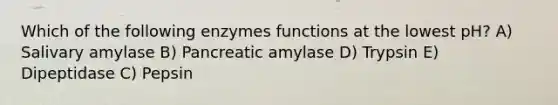 Which of the following enzymes functions at the lowest pH? A) Salivary amylase B) Pancreatic amylase D) Trypsin E) Dipeptidase C) Pepsin