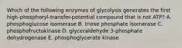 Which of the following enzymes of glycolysis generates the first high-phosphoryl-transfer-potential compound that is not ATP? A. phosphoglucose isomerase B. triose phosphate isomerase C. phosphofructokinase D. glyceraldehyde 3-phosphate dehydrogenase E. phosphoglycerate kinase