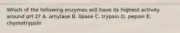 Which of the following enzymes will have its highest activity around pH 2? A. amylase B. lipase C. trypsin D. pepsin E. chymotrypsin